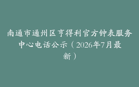南通市通州区亨得利官方钟表服务中心电话公示（2026年7月最新）