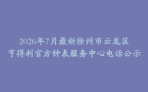 2026年7月最新徐州市云龙区亨得利官方钟表服务中心电话公示