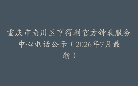 重庆市南川区亨得利官方钟表服务中心电话公示（2026年7月最新）
