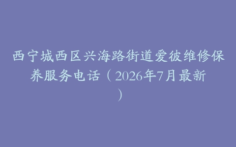 西宁城西区兴海路街道爱彼维修保养服务电话（2026年7月最新）