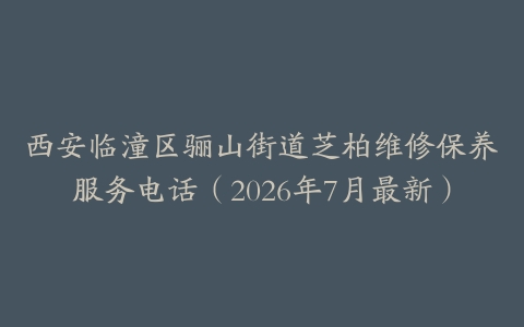 西安临潼区骊山街道芝柏维修保养服务电话（2026年7月最新）