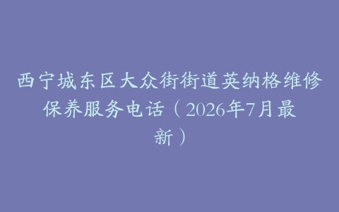 西宁城东区大众街街道英纳格维修保养服务电话（2026年7月最新）