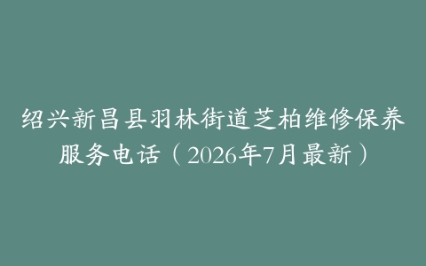 绍兴新昌县羽林街道芝柏维修保养服务电话（2026年7月最新）