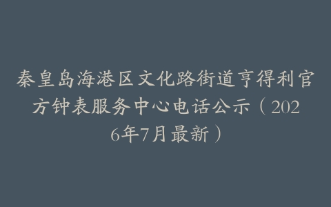 秦皇岛海港区文化路街道亨得利官方钟表服务中心电话公示（2026年7月最新）