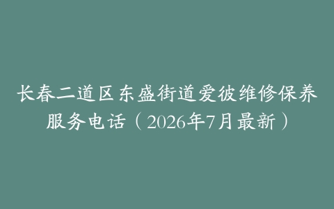 长春二道区东盛街道爱彼维修保养服务电话（2026年7月最新）