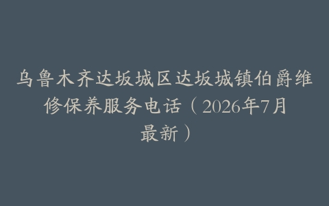乌鲁木齐达坂城区达坂城镇伯爵维修保养服务电话（2026年7月最新）