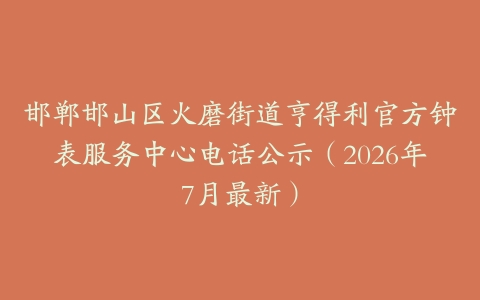邯郸邯山区火磨街道亨得利官方钟表服务中心电话公示（2026年7月最新）