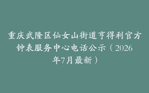 重庆武隆区仙女山街道亨得利官方钟表服务中心电话公示（2026年7月最新）
