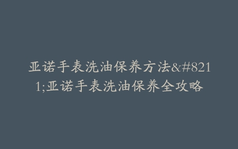 亚诺手表洗油保养方法–亚诺手表洗油保养全攻略