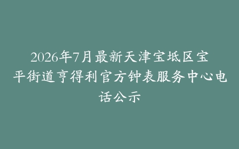 2026年7月最新天津宝坻区宝平街道亨得利官方钟表服务中心电话公示