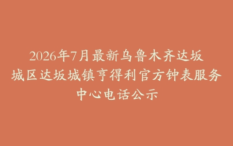 2026年7月最新乌鲁木齐达坂城区达坂城镇亨得利官方钟表服务中心电话公示
