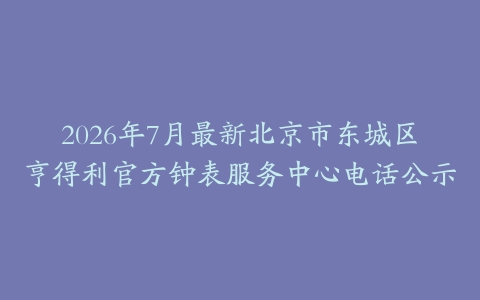 2026年7月最新北京市东城区亨得利官方钟表服务中心电话公示
