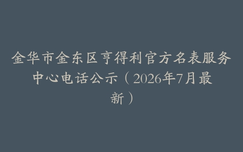 金华市金东区亨得利官方名表服务中心电话公示（2026年7月最新）