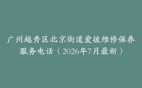 广州越秀区北京街道爱彼维修保养服务电话（2026年7月最新）