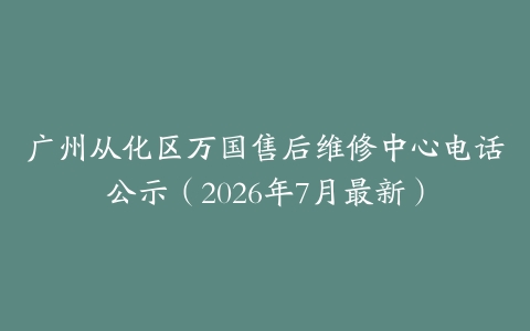 广州从化区万国售后维修中心电话公示（2026年7月最新）