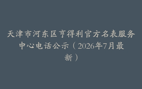 天津市河东区亨得利官方名表服务中心电话公示（2026年7月最新）