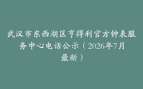 武汉市东西湖区亨得利官方钟表服务中心电话公示（2026年7月最新）