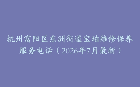 杭州富阳区东洲街道宝珀维修保养服务电话（2026年7月最新）