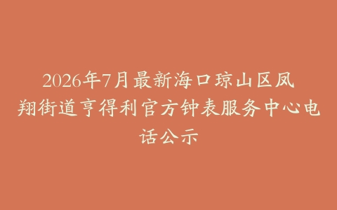 2026年7月最新海口琼山区凤翔街道亨得利官方钟表服务中心电话公示