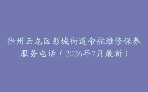 徐州云龙区彭城街道帝舵维修保养服务电话（2026年7月最新）