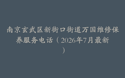 南京玄武区新街口街道万国维修保养服务电话（2026年7月最新）