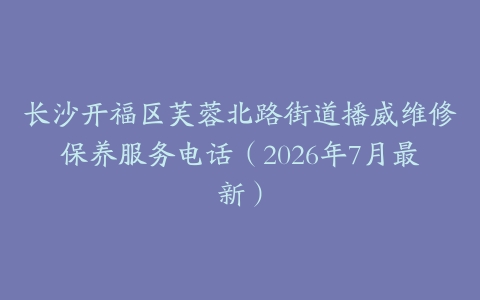 长沙开福区芙蓉北路街道播威维修保养服务电话（2026年7月最新）