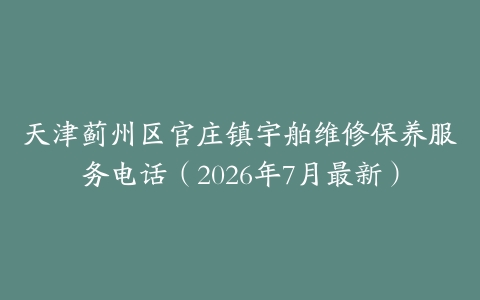 天津蓟州区官庄镇宇舶维修保养服务电话（2026年7月最新）