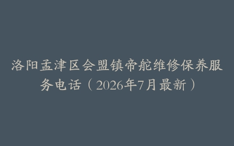 洛阳孟津区会盟镇帝舵维修保养服务电话（2026年7月最新）
