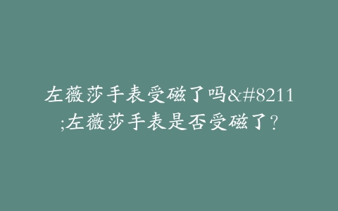 左薇莎手表受磁了吗–左薇莎手表是否受磁了？