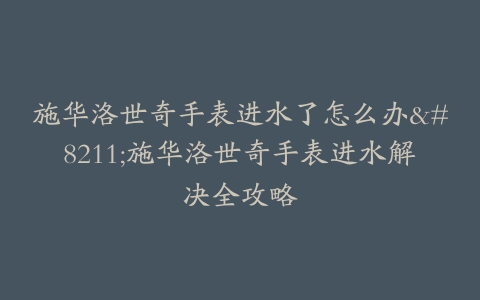 施华洛世奇手表进水了怎么办–施华洛世奇手表进水解决全攻略