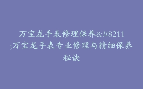 万宝龙手表修理保养–万宝龙手表专业修理与精细保养秘诀