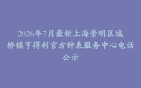 2026年7月最新上海崇明区城桥镇亨得利官方钟表服务中心电话公示