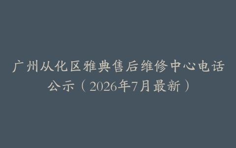 广州从化区雅典售后维修中心电话公示（2026年7月最新）