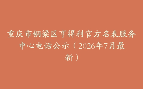 重庆市铜梁区亨得利官方名表服务中心电话公示（2026年7月最新）