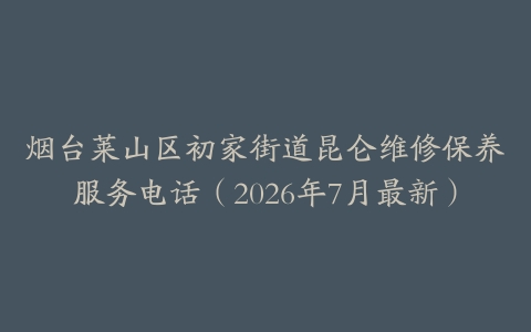 烟台莱山区初家街道昆仑维修保养服务电话（2026年7月最新）