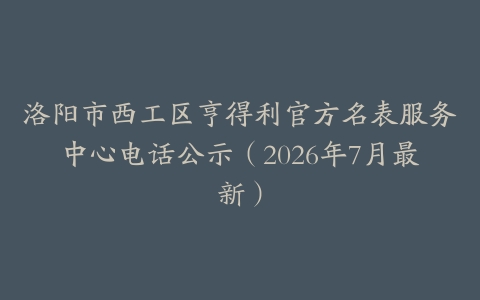 洛阳市西工区亨得利官方名表服务中心电话公示（2026年7月最新）