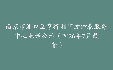 南京市浦口区亨得利官方钟表服务中心电话公示（2026年7月最新）