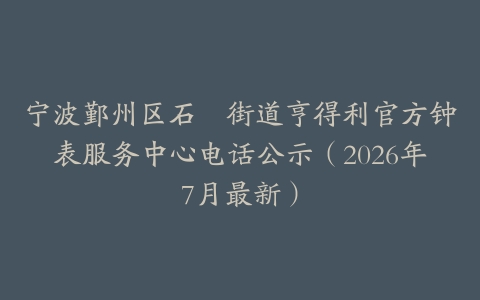 宁波鄞州区石碶街道亨得利官方钟表服务中心电话公示（2026年7月最新）