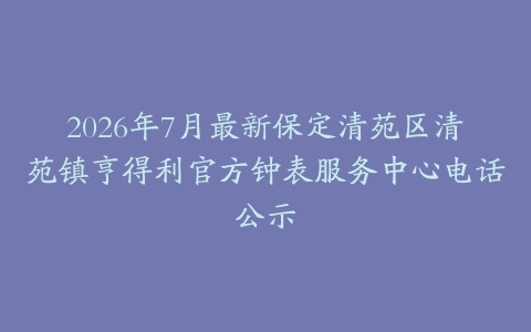2026年7月最新保定清苑区清苑镇亨得利官方钟表服务中心电话公示