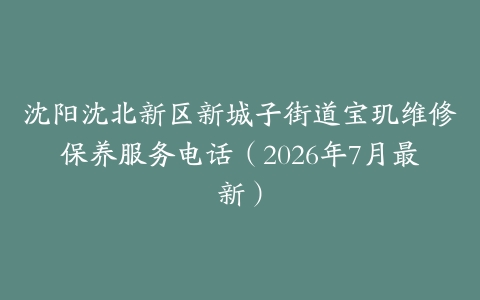 沈阳沈北新区新城子街道宝玑维修保养服务电话（2026年7月最新）