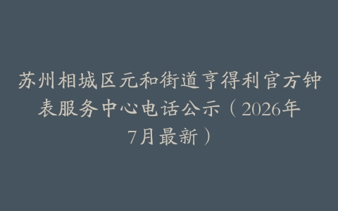 苏州相城区元和街道亨得利官方钟表服务中心电话公示（2026年7月最新）