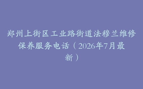 郑州上街区工业路街道法穆兰维修保养服务电话（2026年7月最新）