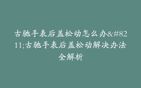 古驰手表后盖松动怎么办–古驰手表后盖松动解决办法全解析