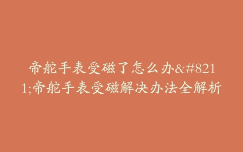 帝舵手表受磁了怎么办–帝舵手表受磁解决办法全解析