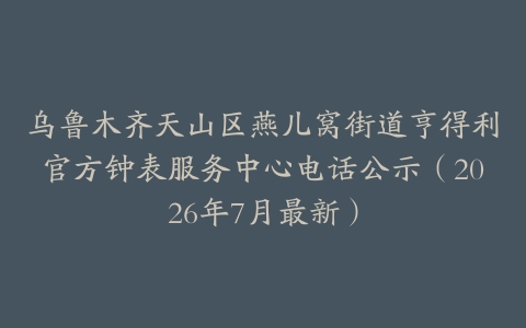 乌鲁木齐天山区燕儿窝街道亨得利官方钟表服务中心电话公示（2026年7月最新）