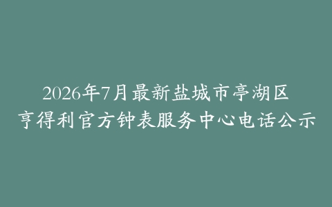 2026年7月最新盐城市亭湖区亨得利官方钟表服务中心电话公示