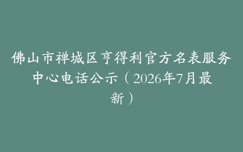 佛山市禅城区亨得利官方名表服务中心电话公示（2026年7月最新）