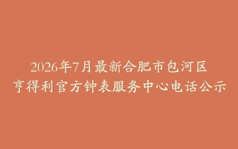 2026年7月最新合肥市包河区亨得利官方钟表服务中心电话公示