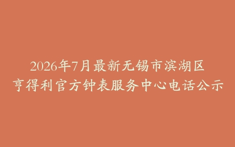 2026年7月最新无锡市滨湖区亨得利官方钟表服务中心电话公示