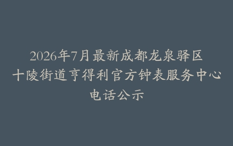 2026年7月最新成都龙泉驿区十陵街道亨得利官方钟表服务中心电话公示